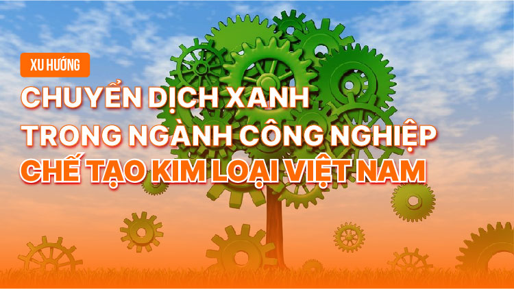 Xu hướng chuyển dịch xanh trong ngành công nghiệp chế tạo kim loại Việt Nam