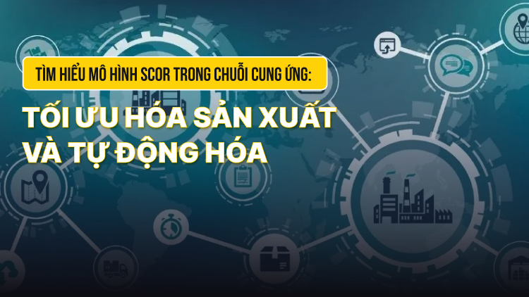 TÌM HIỂU MÔ HÌNH SCOR TRONG CHUỖI CUNG ỨNG: TỐI ƯU HÓA SẢN XUẤT VÀ TỰ ĐỘNG HÓA