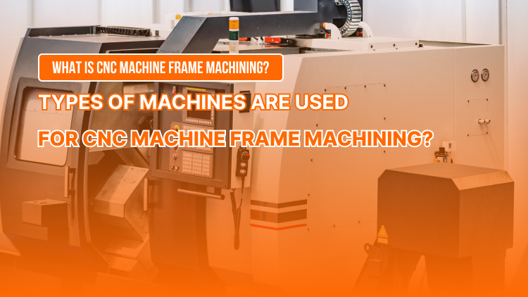 What is CNC Machine Frame Machining? Types of Machines are Used for CNC Machine Frame Machining?