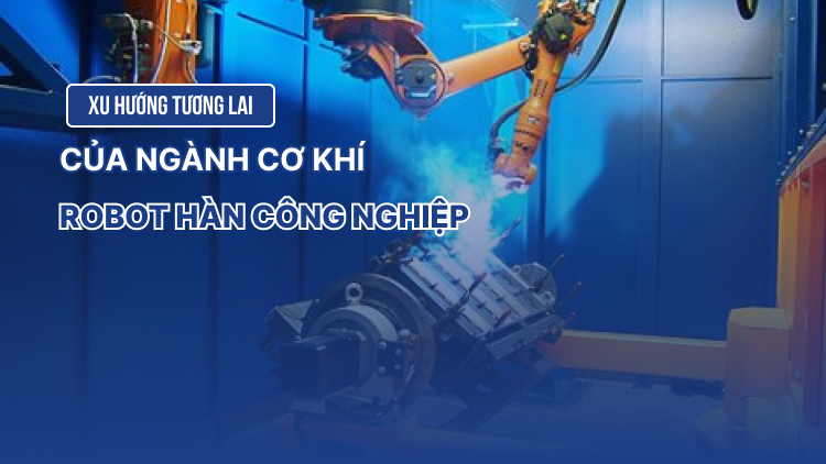 Robot hàn công nghiệp và xu hướng tương lai ngành cơ khí